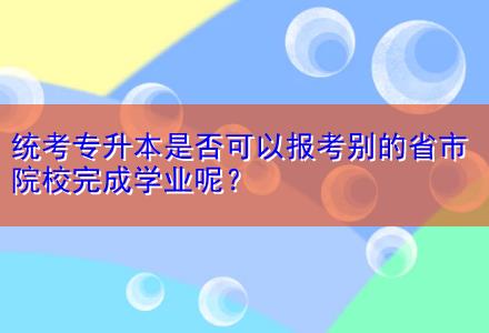 統(tǒng)考專升本是否可以報考別的省市院校完成學(xué)業(yè)呢？