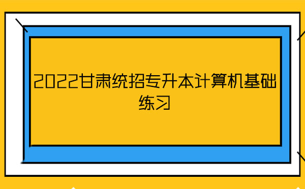 2022甘肅統(tǒng)招專升本計算機基礎(chǔ)練習 2022甘肅統(tǒng)招專升本計算機基礎(chǔ)練習