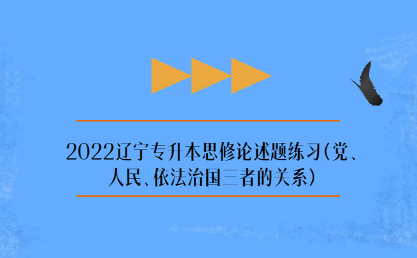 2022遼寧專升本思修論述題練習(黨、人民、依法治國三者的關系)