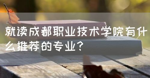 就讀成都職業(yè)技術(shù)學院有什么推薦的專業(yè)？(圖1)