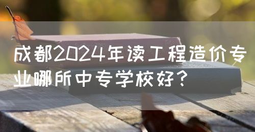 成都2024年讀工程造價(jià)專業(yè)哪所中專學(xué)校好？(圖1)