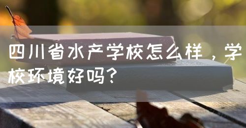 四川省水產(chǎn)學(xué)校怎么樣，學(xué)校環(huán)境好嗎？(圖1)
