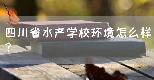 四川省水產(chǎn)學(xué)校環(huán)境怎么樣？(圖1)