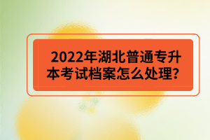 2022年湖北普通專升本考試檔案怎么處理？