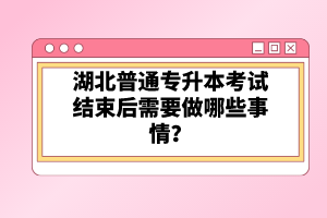 湖北普通專升本考試結(jié)束后需要做哪些事情？