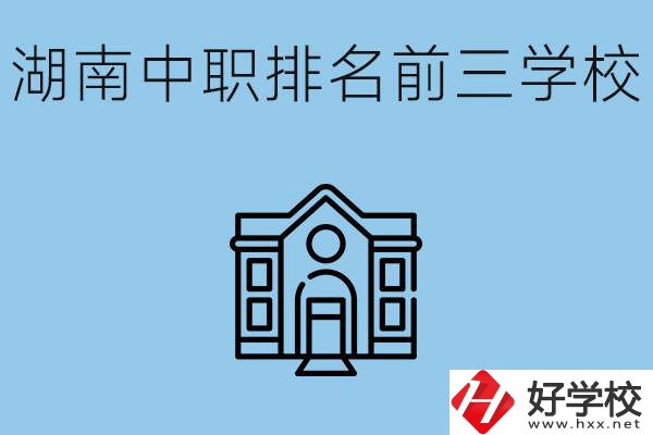 湖南省中職學校排名前三是哪幾所？具體位置在哪里？