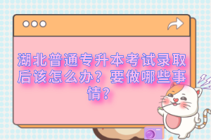 湖北普通專升本考試錄取后該怎么辦？要做哪些事情？