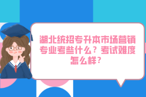 湖北統(tǒng)招專升本市場營銷專業(yè)考些什么？考試難度怎么樣？